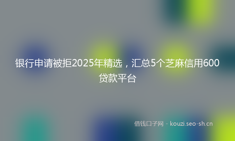 银行申请被拒2025年精选，汇总5个芝麻信用600贷款平台