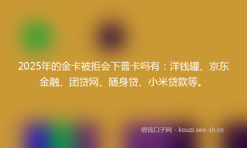 2025年的金卡被拒会下普卡吗有:洋钱罐、京东金融、团贷网、随身贷、小米贷款等。
