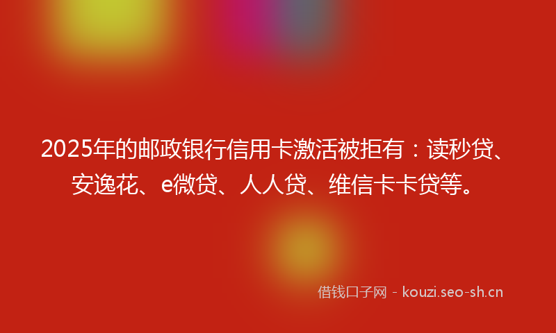 2025年的邮政银行信用卡激活被拒有：读秒贷、安逸花、e微贷、人人贷、维信卡卡贷等。