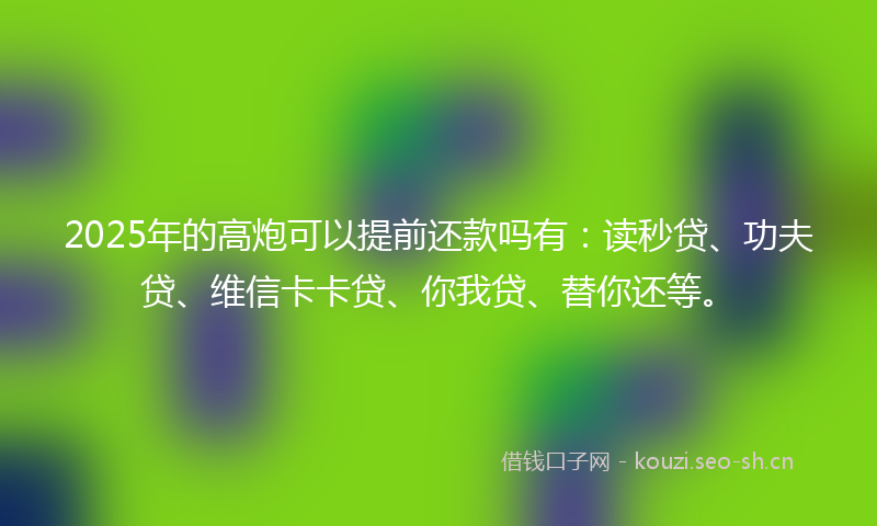 2025年的高炮可以提前还款吗有：读秒贷、功夫贷、维信卡卡贷、你我贷、替你还等。