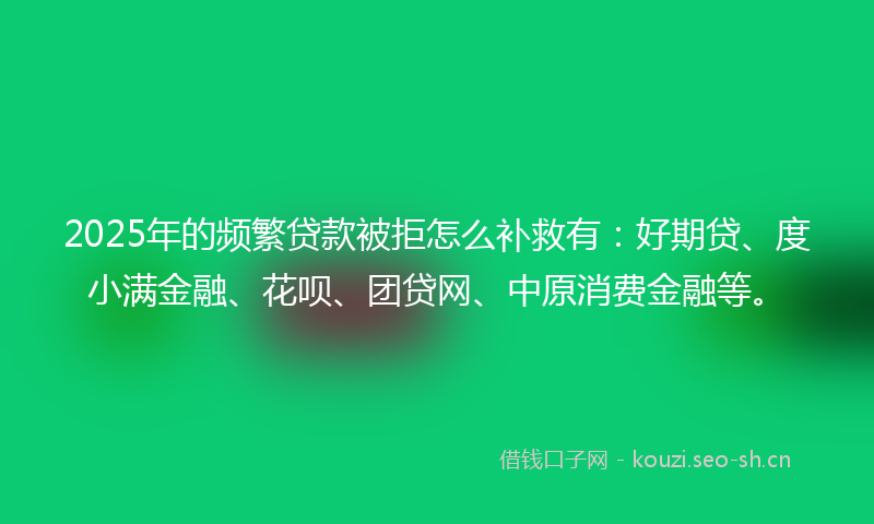 2025年的频繁贷款被拒怎么补救有：好期贷、度小满金融、花呗、团贷网、中原消费金融等。