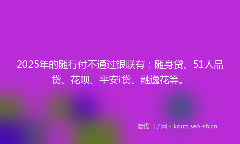 2025年的随行付不通过银联有：随身贷、51人品贷、花呗、平安i贷、融逸花等。