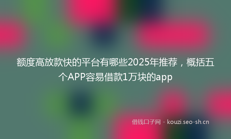 额度高放款快的平台有哪些2025年推荐,概括五个APP容易借款1万块的app