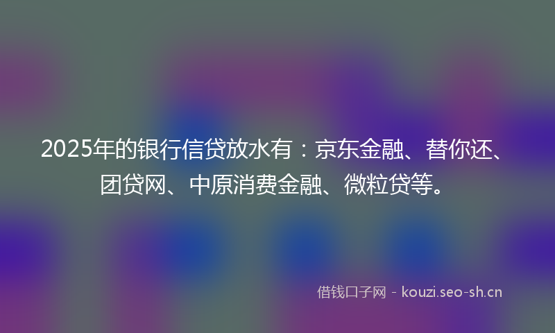2025年的银行信贷放水有：京东金融、替你还、团贷网、中原消费金融、微粒贷等。