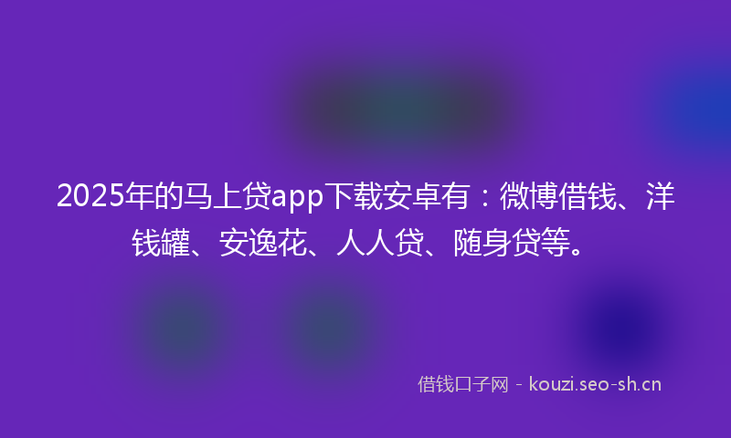 2025年的马上贷app下载安卓有：微博借钱、洋钱罐、安逸花、人人贷、随身贷等。