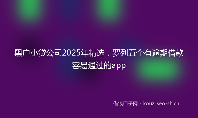 黑户小贷公司2025年精选，罗列五个有逾期借款容易通过的app