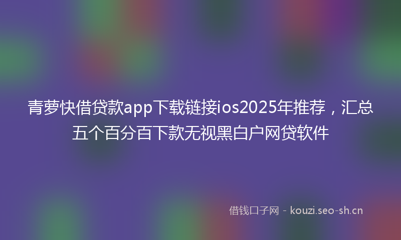 青萝快借贷款app下载链接ios2025年推荐，汇总五个百分百下款无视黑白户网贷软件