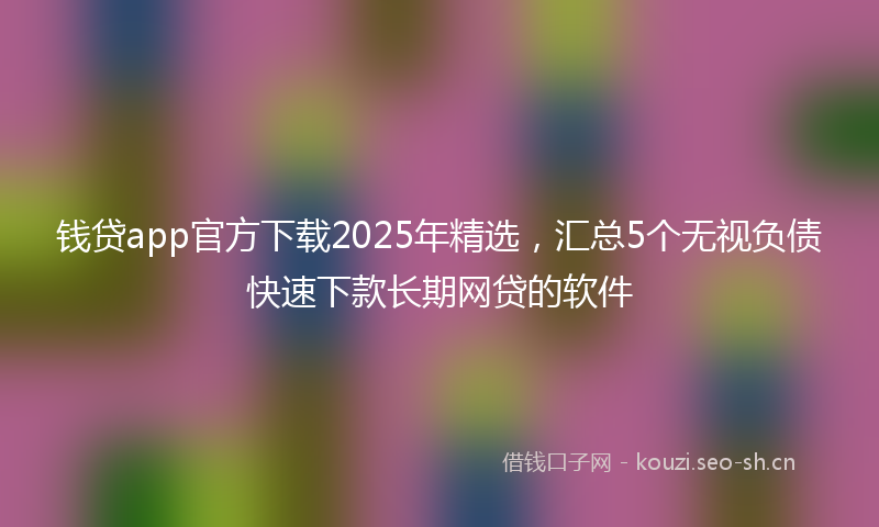钱贷app官方下载2025年精选，汇总5个无视负债快速下款长期网贷的软件