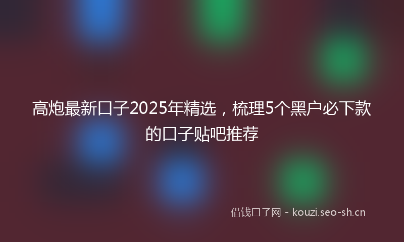 高炮最新口子2025年精选，梳理5个黑户必下款的口子贴吧推荐