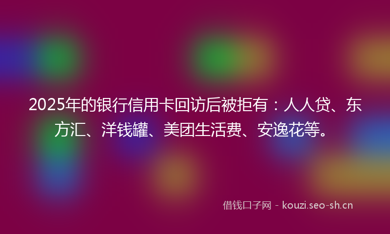 2025年的银行信用卡回访后被拒有：人人贷、东方汇、洋钱罐、美团生活费、安逸花等。