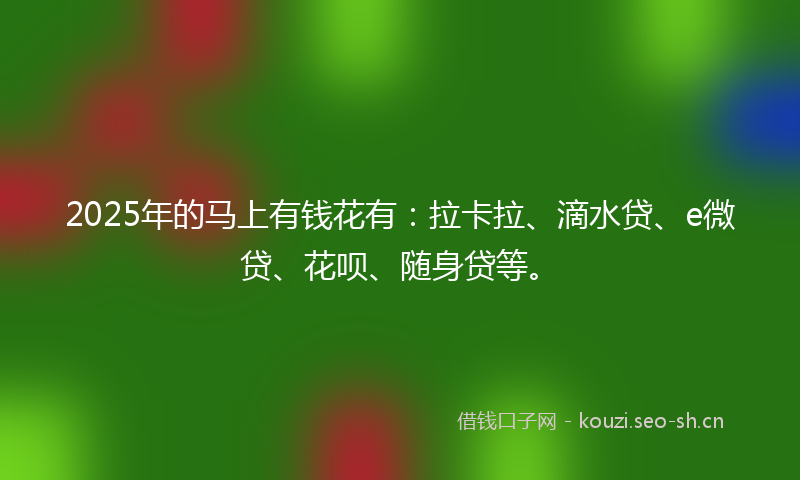 2025年的马上有钱花有:拉卡拉、滴水贷、e微贷、花呗、随身贷等。