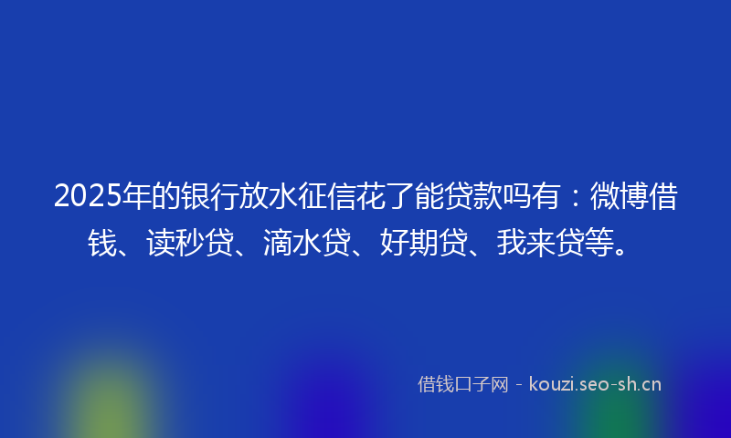 2025年的银行放水征信花了能贷款吗有：微博借钱、读秒贷、滴水贷、好期贷、我来贷等。