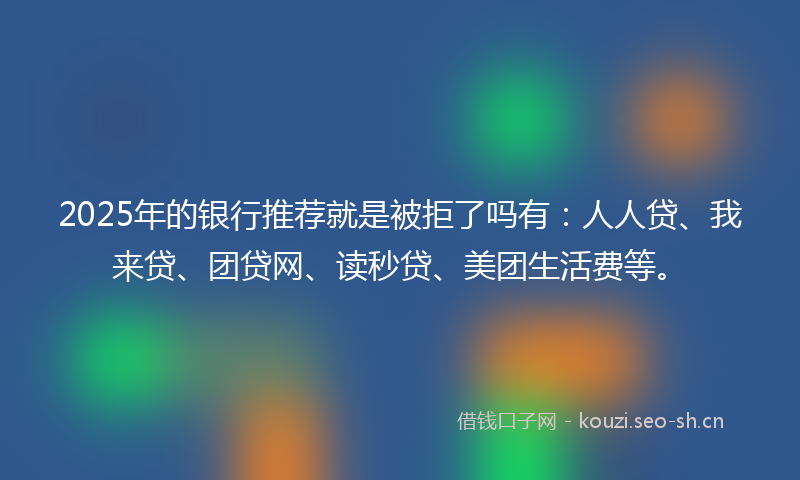 2025年的银行推荐就是被拒了吗有:人人贷、我来贷、团贷网、读秒贷、美团生活费等。