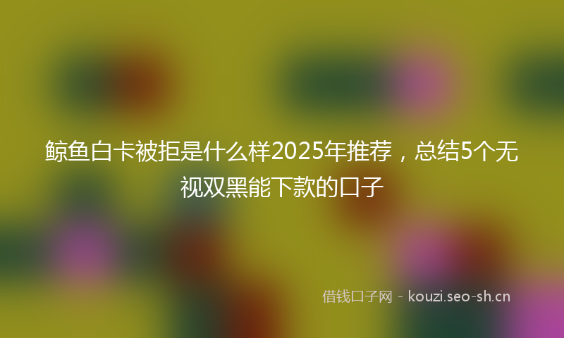 鲸鱼白卡被拒是什么样2025年推荐，总结5个无视双黑能下款的口子