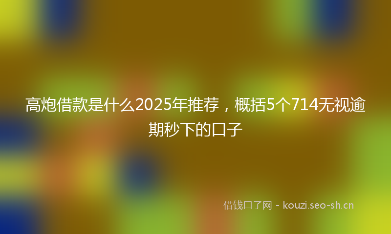 高炮借款是什么2025年推荐，概括5个714无视逾期秒下的口子