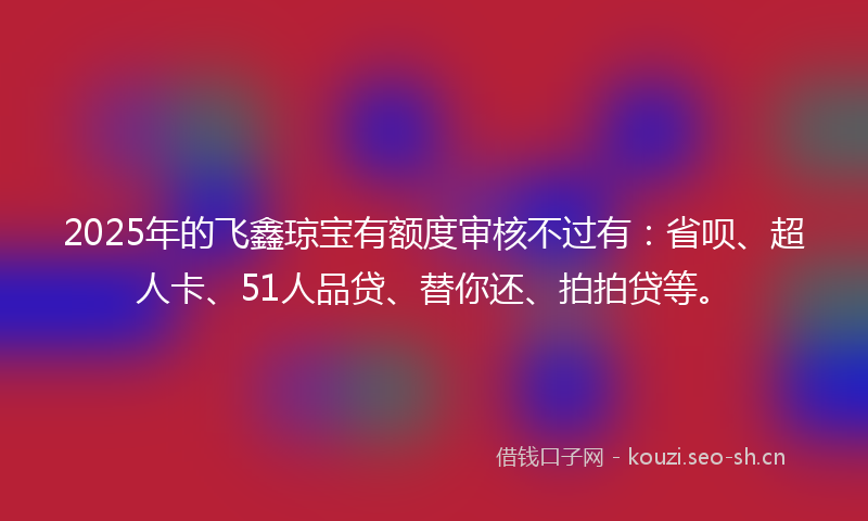 2025年的飞鑫琼宝有额度审核不过有：省呗、超人卡、51人品贷、替你还、拍拍贷等。