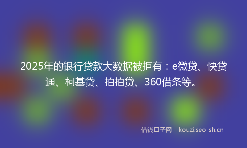 2025年的银行贷款大数据被拒有：e微贷、快贷通、柯基贷、拍拍贷、360借条等。