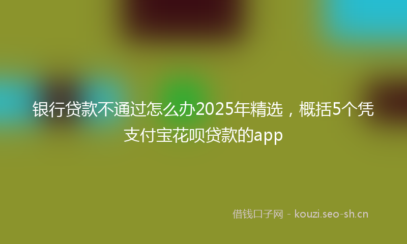 银行贷款不通过怎么办2025年精选，概括5个凭支付宝花呗贷款的app