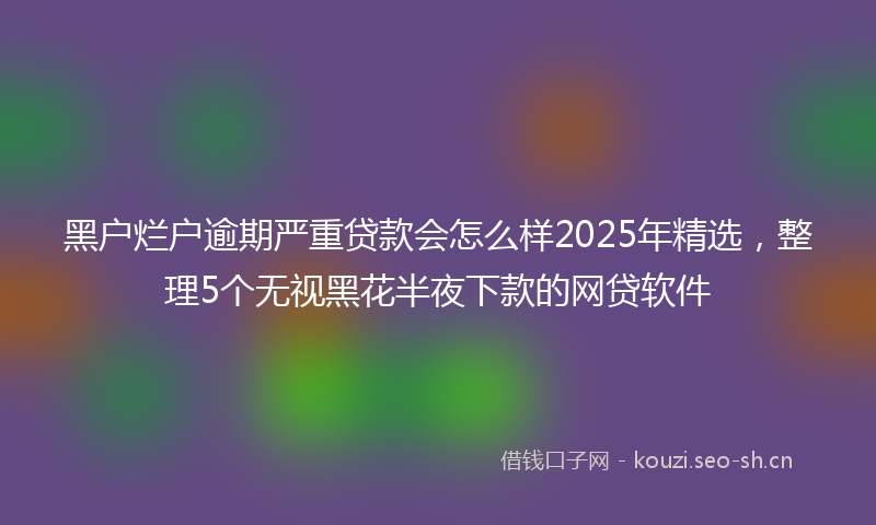 黑户烂户逾期严重贷款会怎么样2025年精选，整理5个无视黑花半夜下款的网贷软件