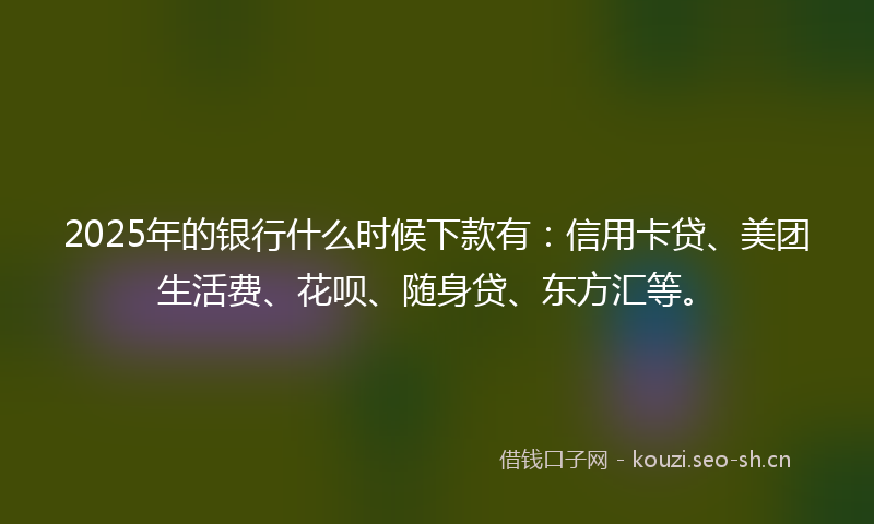 2025年的银行什么时候下款有：信用卡贷、美团生活费、花呗、随身贷、东方汇等。