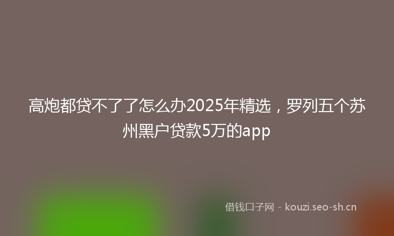 高炮都贷不了了怎么办2025年精选，罗列五个苏州黑户贷款5万的app