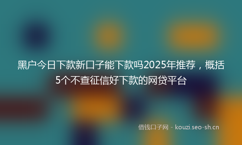 黑户今日下款新口子能下款吗2025年推荐，概括5个不查征信好下款的网贷平台