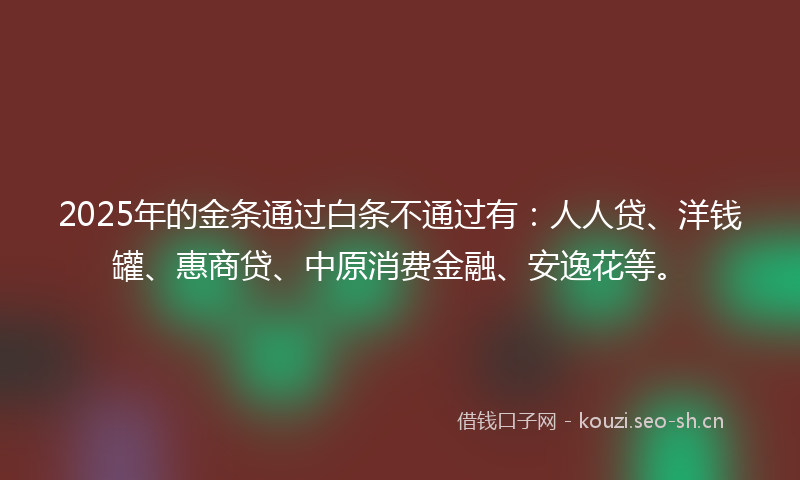 2025年的金条通过白条不通过有：人人贷、洋钱罐、惠商贷、中原消费金融、安逸花等。