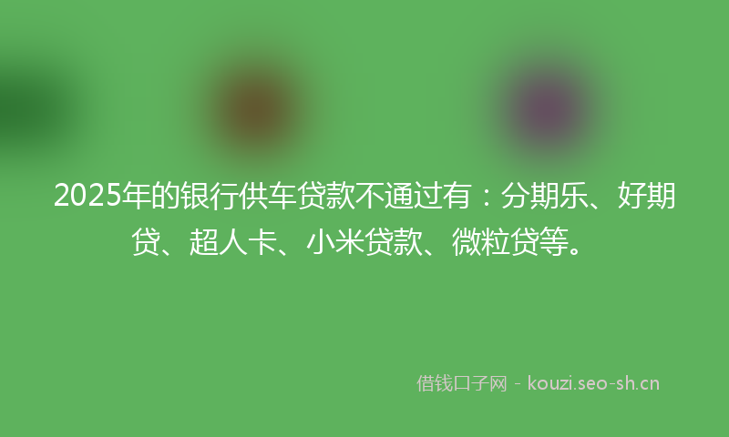2025年的银行供车贷款不通过有：分期乐、好期贷、超人卡、小米贷款、微粒贷等。