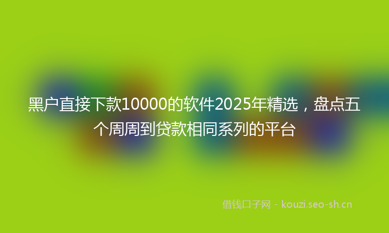 黑户直接下款10000的软件2025年精选，盘点五个周周到贷款相同系列的平台