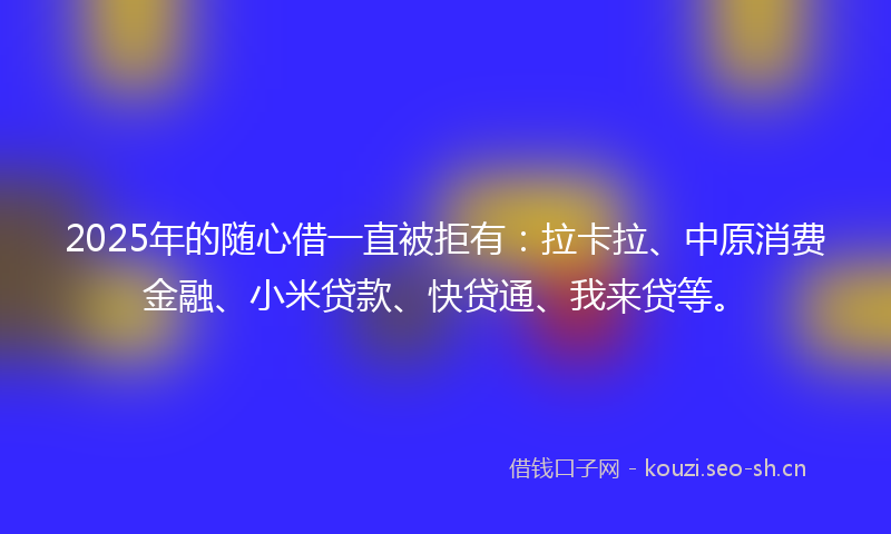 2025年的随心借一直被拒有：拉卡拉、中原消费金融、小米贷款、快贷通、我来贷等。