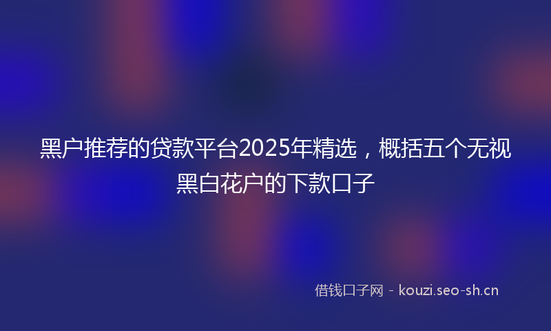 黑户推荐的贷款平台2025年精选,概括五个无视黑白花户的下款口子