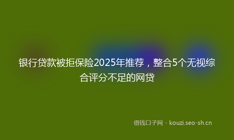 银行贷款被拒保险2025年推荐，整合5个无视综合评分不足的网贷