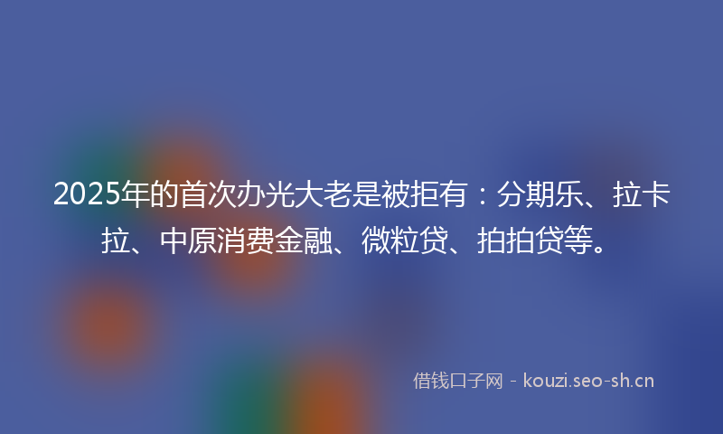 2025年的首次办光大老是被拒有:分期乐、拉卡拉、中原消费金融、微粒贷、拍拍贷等。