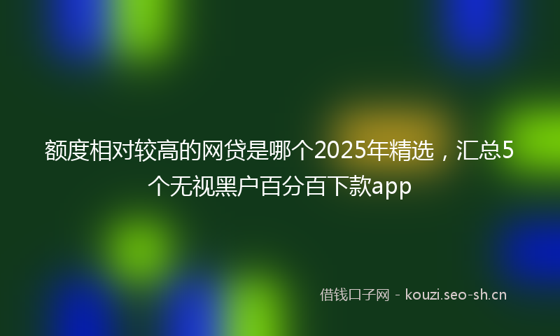 额度相对较高的网贷是哪个2025年精选，汇总5个无视黑户百分百下款app
