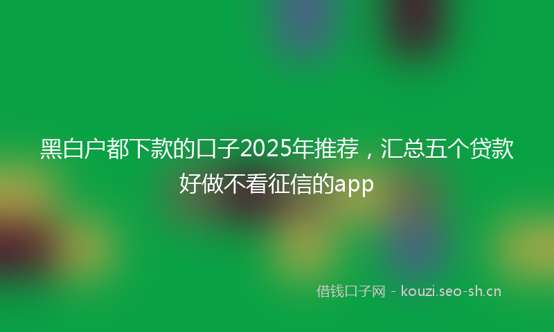 黑白户都下款的口子2025年推荐，汇总五个贷款好做不看征信的app
