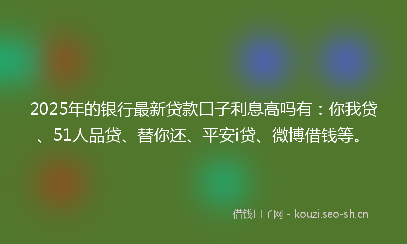 2025年的银行最新贷款口子利息高吗有：你我贷、51人品贷、替你还、平安i贷、微博借钱等。