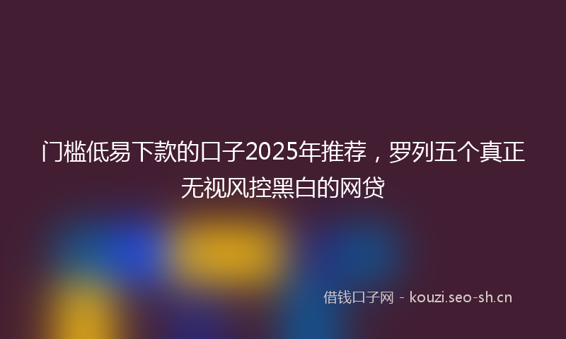 门槛低易下款的口子2025年推荐，罗列五个真正无视风控黑白的网贷