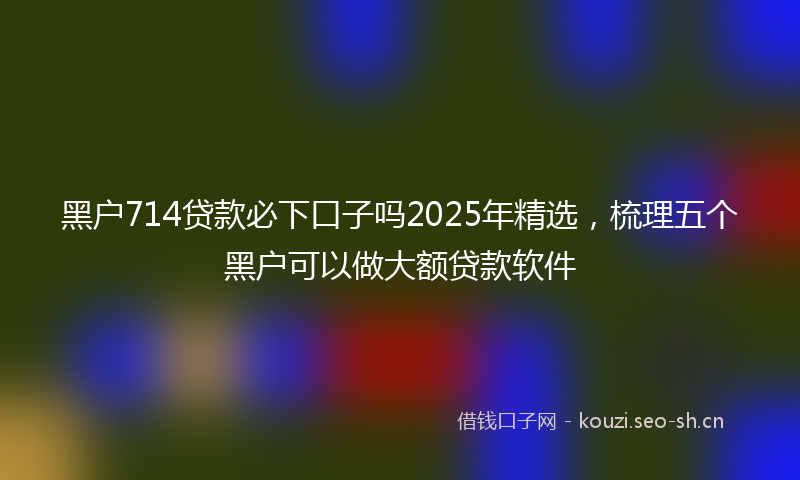黑户714贷款必下口子吗2025年精选，梳理五个黑户可以做大额贷款软件
