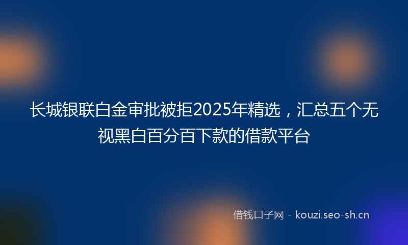 长城银联白金审批被拒2025年精选，汇总五个无视黑白百分百下款的借款平台