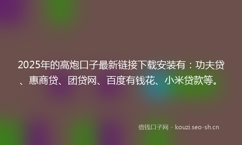 2025年的高炮口子最新链接下载安装有：功夫贷、惠商贷、团贷网、百度有钱花、小米贷款等。