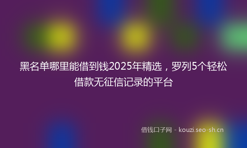 黑名单哪里能借到钱2025年精选,罗列5个轻松借款无征信记录的平台