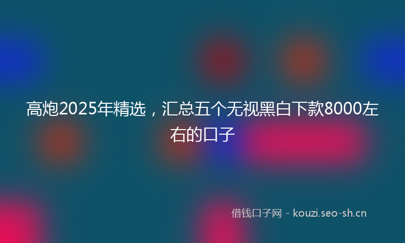 高炮2025年精选，汇总五个无视黑白下款8000左右的口子