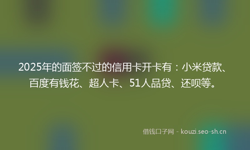 2025年的面签不过的信用卡开卡有：小米贷款、百度有钱花、超人卡、51人品贷、还呗等。