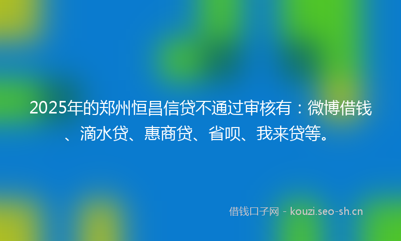 2025年的郑州恒昌信贷不通过审核有：微博借钱、滴水贷、惠商贷、省呗、我来贷等。