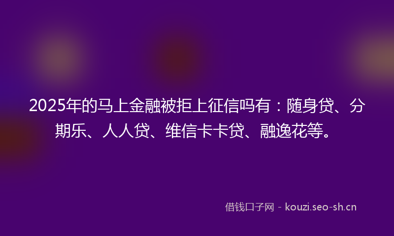 2025年的马上金融被拒上征信吗有：随身贷、分期乐、人人贷、维信卡卡贷、融逸花等。