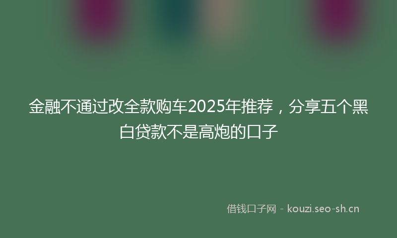 金融不通过改全款购车2025年推荐，分享五个黑白贷款不是高炮的口子