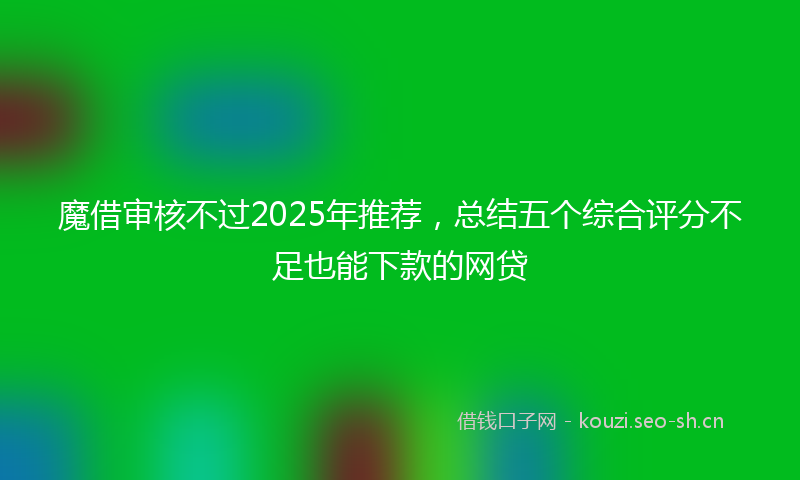 魔借审核不过2025年推荐，总结五个综合评分不足也能下款的网贷
