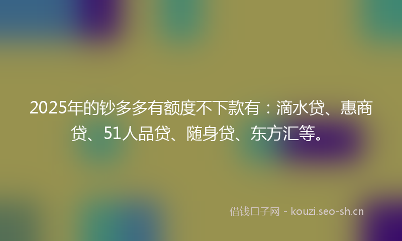 2025年的钞多多有额度不下款有：滴水贷、惠商贷、51人品贷、随身贷、东方汇等。
