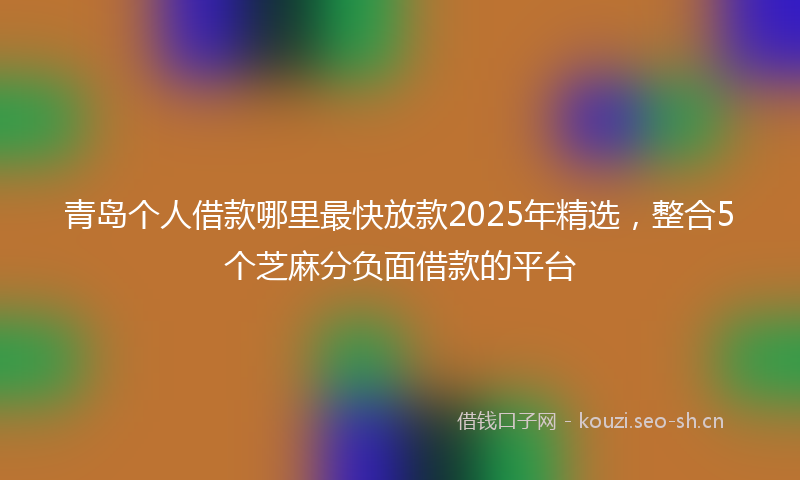 青岛个人借款哪里最快放款2025年精选，整合5个芝麻分负面借款的平台