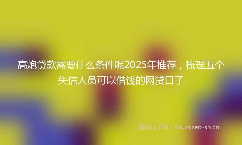 高炮贷款需要什么条件呢2025年推荐，梳理五个失信人员可以借钱的网贷口子